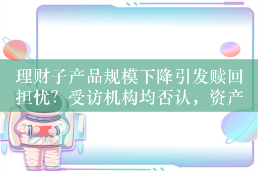 理财子产品规模下降引发赎回担忧？受访机构均否认，资产端价格下跌备受关注