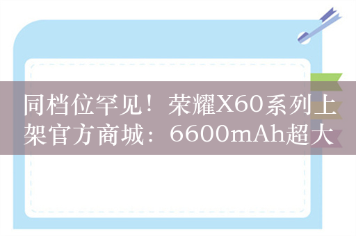 同档位罕见！荣耀X60系列上架官方商城：6600mAh超大电池+卫星通信