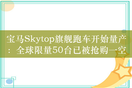 宝马Skytop旗舰跑车开始量产：全球限量50台已被抢购一空