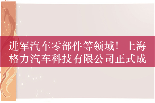 进军汽车零部件等领域！上海格力汽车科技有限公司正式成立