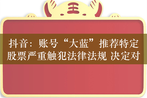 抖音：账号“大蓝”推荐特定股票严重触犯法律法规 决定对其无限期封禁