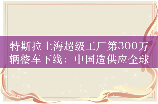 特斯拉上海超级工厂第300万辆整车下线：中国造供应全球半数市场