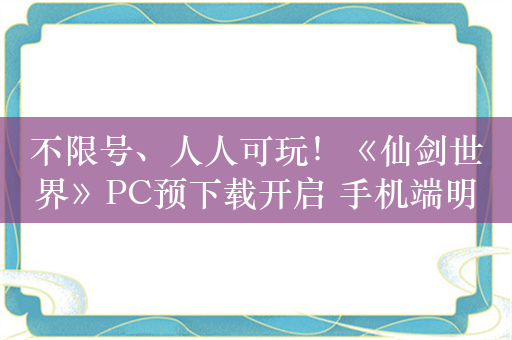 不限号、人人可玩！《仙剑世界》PC预下载开启 手机端明日开启