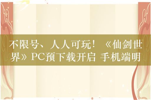 不限号、人人可玩！《仙剑世界》PC预下载开启 手机端明日开启