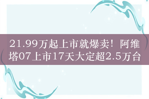 21.99万起上市就爆卖！阿维塔07上市17天大定超2.5万台