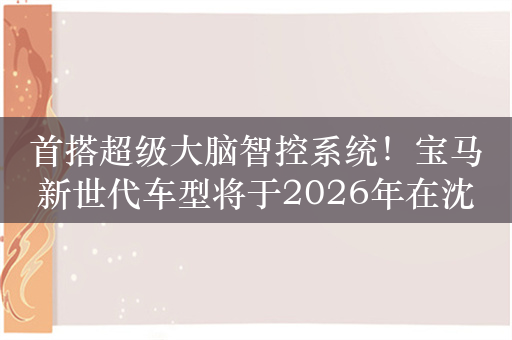 首搭超级大脑智控系统！宝马新世代车型将于2026年在沈阳量产