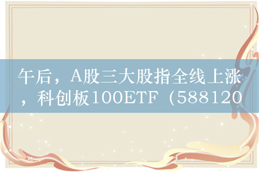 午后，A股三大股指全线上涨，科创板100ETF（588120）等宽基ETF涨势喜人