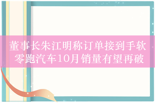 董事长朱江明称订单接到手软 零跑汽车10月销量有望再破纪录