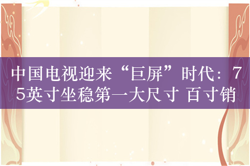中国电视迎来“巨屏”时代：75英寸坐稳第一大尺寸 百寸销量暴增180%