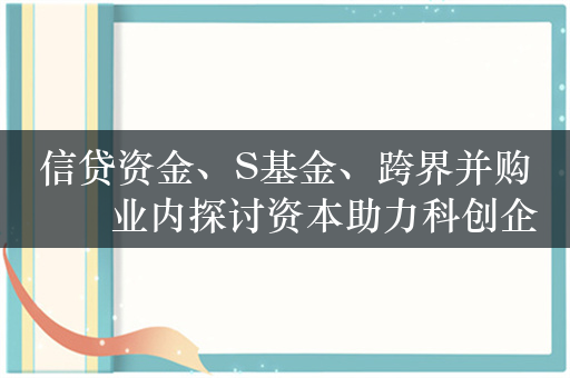 信贷资金、S基金、跨界并购⋯⋯业内探讨资本助力科创企业高质量发展