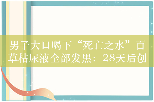 男子大口喝下“死亡之水”百草枯尿液全部发黑：28天后创造奇迹