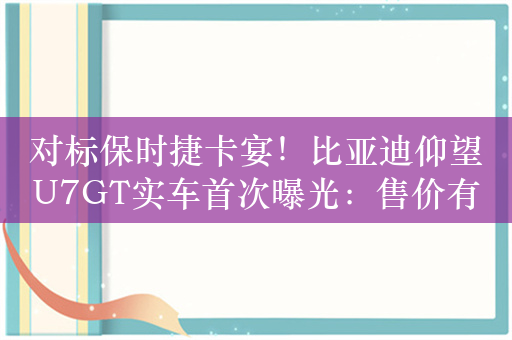 对标保时捷卡宴！比亚迪仰望U7GT实车首次曝光：售价有望达到百万级