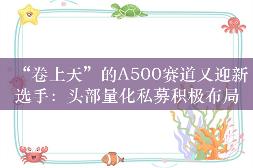 “卷上天”的A500赛道又迎新选手：头部量化私募积极布局A500指增产品