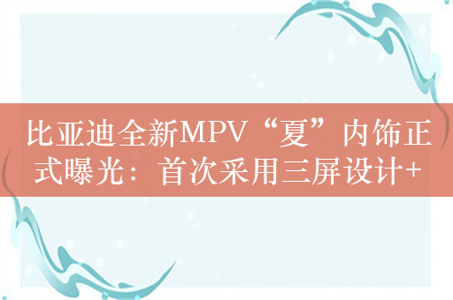 比亚迪全新MPV“夏”内饰正式曝光：首次采用三屏设计+怀挡布局