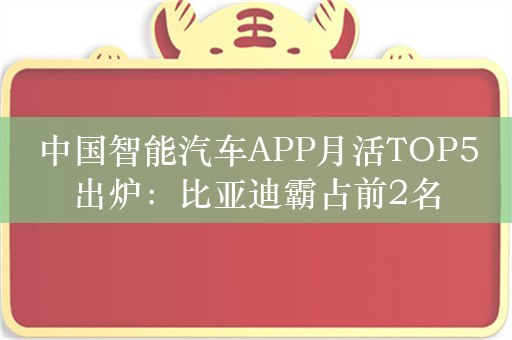 中国智能汽车APP月活TOP5出炉：比亚迪霸占前2名