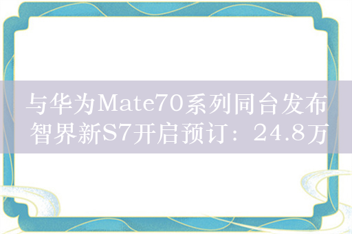 与华为Mate70系列同台发布 智界新S7开启预订：24.8万起