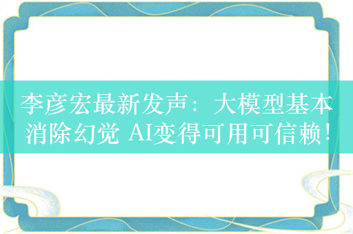 李彦宏最新发声：大模型基本消除幻觉 AI变得可用可信赖！