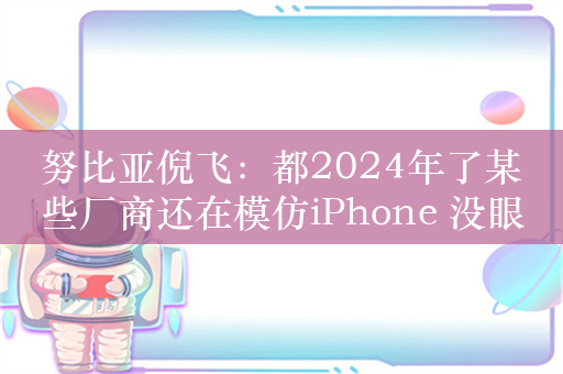 努比亚倪飞：都2024年了某些厂商还在模仿iPhone 没眼看