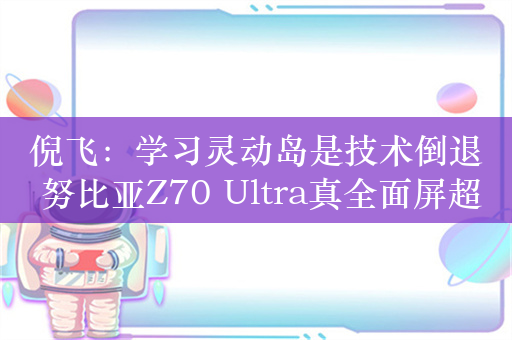 倪飞：学习灵动岛是技术倒退 努比亚Z70 Ultra真全面屏超越iPhone