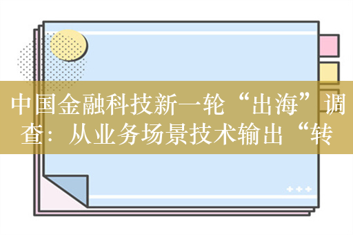 中国金融科技新一轮“出海”调查：从业务场景技术输出“转向”核心系统科技赋能 本土化研发经营挑战待解