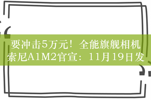 要冲击5万元！全能旗舰相机索尼A1M2官宣：11月19日发布