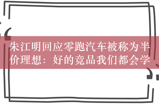 朱江明回应零跑汽车被称为半价理想：好的竞品我们都会学习、借鉴