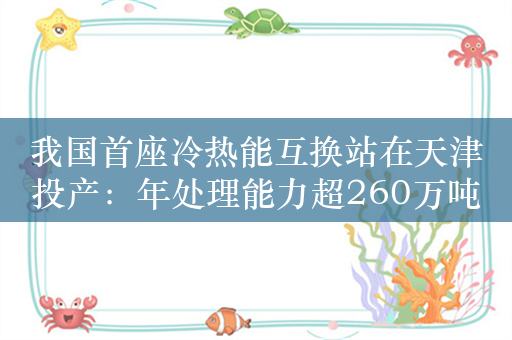 我国首座冷热能互换站在天津投产：年处理能力超260万吨