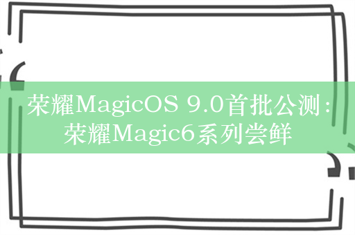 荣耀MagicOS 9.0首批公测：荣耀Magic6系列尝鲜