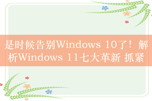 是时候告别Windows 10了！解析Windows 11七大革新 抓紧升级