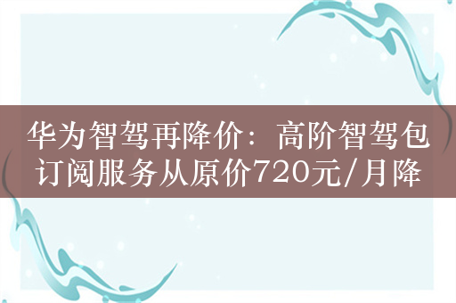 华为智驾再降价：高阶智驾包订阅服务从原价720元/月降至199元/月