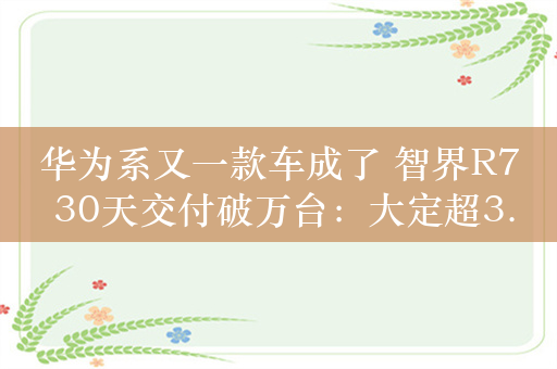 华为系又一款车成了 智界R7 30天交付破万台：大定超3.8万