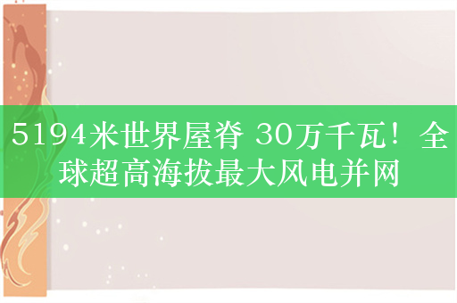 5194米世界屋脊 30万千瓦！全球超高海拔最大风电并网