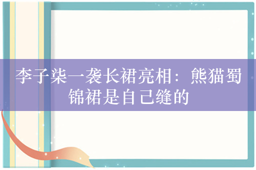 李子柒一袭长裙亮相：熊猫蜀锦裙是自己缝的