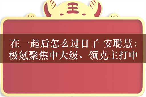 在一起后怎么过日子 安聪慧：极氪聚焦中大级、领克主打中小型