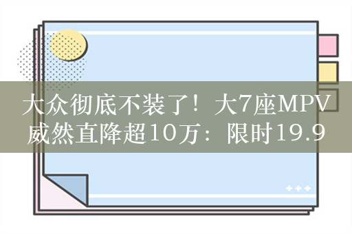 大众彻底不装了！大7座MPV威然直降超10万：限时19.99万起