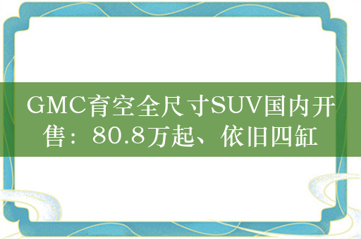 GMC育空全尺寸SUV国内开售：80.8万起、依旧四缸