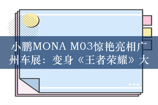 小鹏MONA M03惊艳亮相广州车展：变身《王者荣耀》大小姐痛车