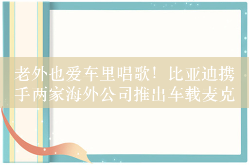 老外也爱车里唱歌！比亚迪携手两家海外公司推出车载麦克风