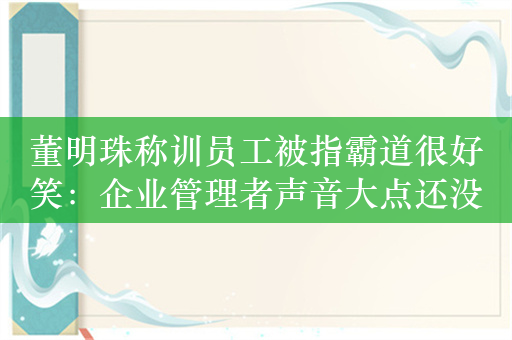 董明珠称训员工被指霸道很好笑：企业管理者声音大点还没这个话语权了