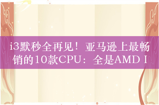 i3默秒全再见！亚马逊上最畅销的10款CPU：全是AMD Intel被清除