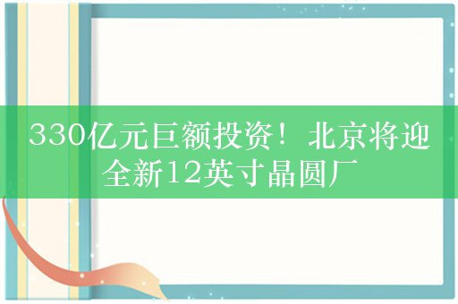 330亿元巨额投资！北京将迎全新12英寸晶圆厂