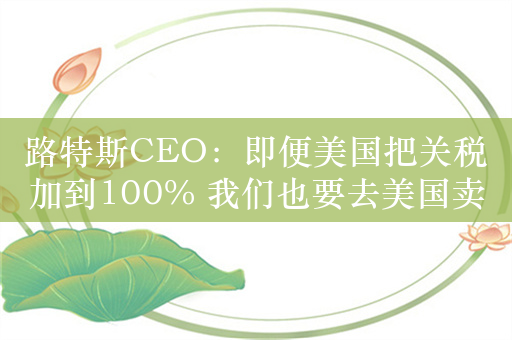 路特斯CEO：即便美国把关税加到100% 我们也要去美国卖车