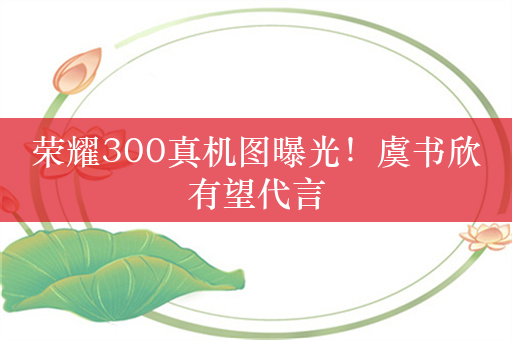 荣耀300真机图曝光！虞书欣有望代言