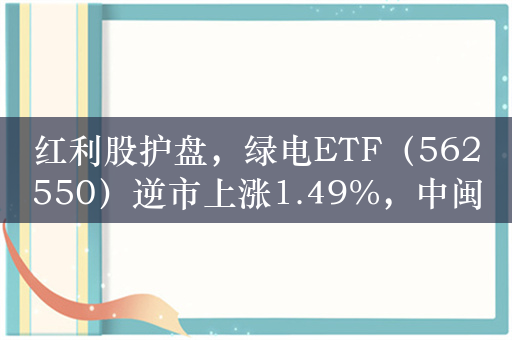 红利股护盘，绿电ETF（562550）逆市上涨1.49%，中闽能源涨超5%