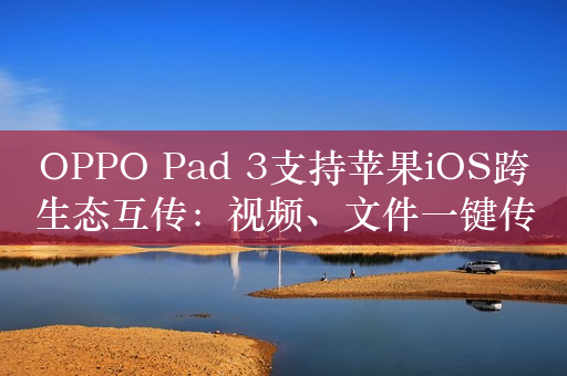 OPPO Pad 3支持苹果iOS跨生态互传：视频、文件一键传