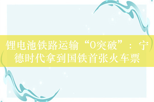 锂电池铁路运输“0突破”：宁德时代拿到国铁首张火车票