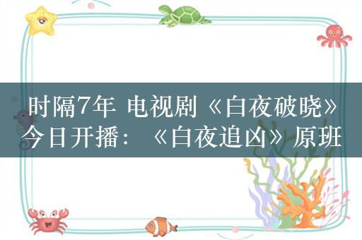 时隔7年 电视剧《白夜破晓》今日开播：《白夜追凶》原班人马回归