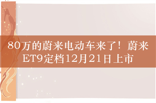 80万的蔚来电动车来了！蔚来ET9定档12月21日上市