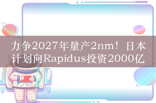 力争2027年量产2nm！日本计划向Rapidus投资2000亿日元