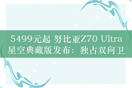 5499元起 努比亚Z70 Ultra星空典藏版发布：独占双向卫星通信